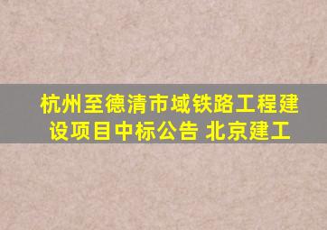 杭州至德清市域铁路工程建设项目中标公告 北京建工